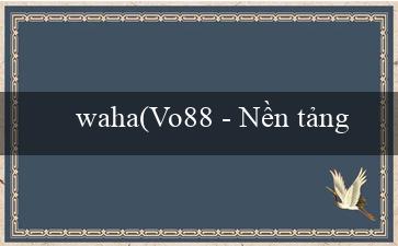 waha(Vo88 - Nền tảng giải trí trực tuyến hàng đầu)